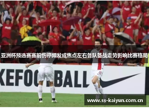亚洲杯预选赛赛前伤停频发成焦点左右各队备战走势影响比赛格局