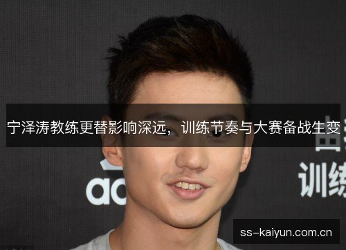 宁泽涛教练更替影响深远,训练节奏与大赛备战生变 宁泽涛教练更替影响深远,训练节奏与大赛备战生变